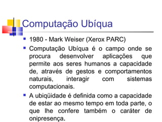 Computação Ubíqua
 1980 - Mark Weiser (Xerox PARC)
 Computação Ubíqua é o campo onde se
procura desenvolver aplicações que
permite aos seres humanos a capacidade
de, através de gestos e comportamentos
naturais, interagir com sistemas
computacionais.
 A ubiqüidade é definida como a capacidade
de estar ao mesmo tempo em toda parte, o
que lhe confere também o caráter de
onipresença.
 