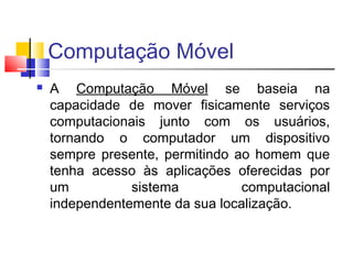 Computação Móvel
 A Computação Móvel se baseia na
capacidade de mover fisicamente serviços
computacionais junto com os usuários,
tornando o computador um dispositivo
sempre presente, permitindo ao homem que
tenha acesso às aplicações oferecidas por
um sistema computacional
independentemente da sua localização.
 