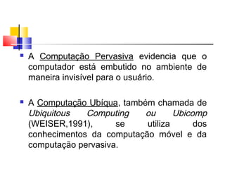  A Computação Pervasiva evidencia que o
computador está embutido no ambiente de
maneira invisível para o usuário.
 A Computação Ubíqua, também chamada de
Ubiquitous Computing ou Ubicomp
(WEISER,1991), se utiliza dos
conhecimentos da computação móvel e da
computação pervasiva.
 
