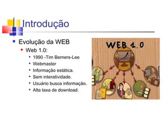 Introdução
 Evolução da WEB
 Web 1.0:

1990 -Tim Berners-Lee

Webmaster

Informação estática.

Sem interatividade.

Usuário busca informação.

Alta taxa de download.
 