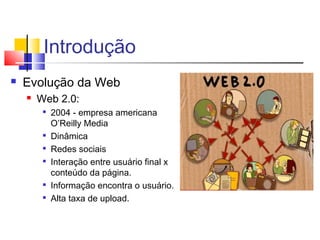 Introdução
 Evolução da Web
 Web 2.0:

2004 - empresa americana
O’Reilly Media

Dinâmica

Redes sociais

Interação entre usuário final x
conteúdo da página.

Informação encontra o usuário.

Alta taxa de upload.
 