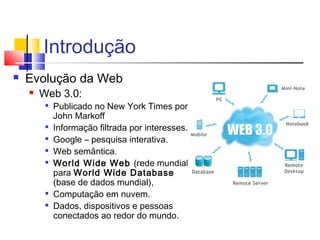 Introdução
 Evolução da Web
 Web 3.0:

Publicado no New York Times por
John Markoff

Informação filtrada por interesses.

Google – pesquisa interativa.

Web semântica.

World Wide Web (rede mundial)
para World Wide Database
(base de dados mundial),

Computação em nuvem.

Dados, dispositivos e pessoas
conectados ao redor do mundo.
 
