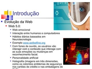 Introdução
 Evolução da Web
 Web 5.0:

Web emocional

Interação entre humanos e computadores

Hábitos diários baseados em
Neurotecnologia

Exemplo www.wefeelfine.org

Com fones de ouvido, os usuários vão
interagir com o conteúdo que interage com
as suas emoções ou mudanças em
reconhecimento facial.

Personalidade artificial

Holografia (imagens em três dimensões,
como os coloridos emblemas de segurança
nos cartões de crédito e nas embalagens de
 