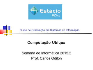 Curso de Graduação em Sistemas de Informação
Computação Ubíqua
Semana de Informática 2015.2
Prof. Carlos Odilon
 