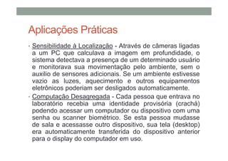 Aplicações Práticas
• Sensibilidade à Localização - Através de câmeras ligadas
  a um PC que calculava a imagem em profundidade, o
  sistema detectava a presença de um determinado usuário
  e monitorava sua movimentação pelo ambiente, sem o
  auxilio de sensores adicionais. Se um ambiente estivesse
  vazio as luzes, aquecimento e outros equipamentos
  eletrônicos poderiam ser desligados automaticamente.
• Computação Desagregada - Cada pessoa que entrava no
  laboratório recebia uma identidade provisória (crachá)
  podendo acessar um computador ou dispositivo com uma
  senha ou scanner biométrico. Se esta pessoa mudasse
  de sala e acessasse outro dispositivo, sua tela (desktop)
  era automaticamente transferida do dispositivo anterior
  para o display do computador em uso.
 