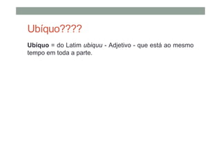 Ubíquo????
Ubíquo = do Latim ubiquu - Adjetivo - que está ao mesmo
tempo em toda a parte.
 