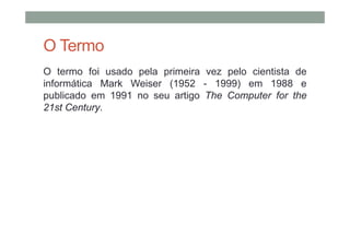 O Termo
O termo foi usado pela primeira vez pelo cientista de
informática Mark Weiser (1952 - 1999) em 1988 e
publicado em 1991 no seu artigo The Computer for the
21st Century.
 