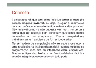 Conceito
Computação ubíqua tem como objetivo tornar a interação
pessoa-máquina invisível, ou seja, integrar a informática
com as ações e comportamentos naturais das pessoas.
Não invisível como se não pudesse ver, mas, sim de uma
forma que as pessoas nem percebam que estão dando
comandos a um computador. Esses computadores
trabalham em um ambiente de forma cooperativa.
Nesse modelo de computação não se espera que ocorra
uma revolução na inteligência artificial, ou nos modelos de
programação, mas sim na integração entre dispositivos.
Diferentes tipos de objetos, com funcionalidades distintas
estarão integrados/cooperando em toda parte
 
