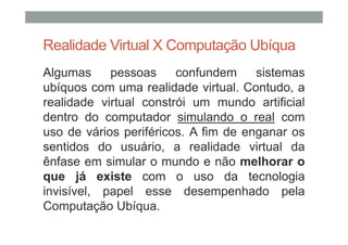 Realidade Virtual X Computação Ubíqua
Algumas     pessoas     confundem     sistemas
ubíquos com uma realidade virtual. Contudo, a
realidade virtual constrói um mundo artificial
dentro do computador simulando o real com
uso de vários periféricos. A fim de enganar os
sentidos do usuário, a realidade virtual da
ênfase em simular o mundo e não melhorar o
que já existe com o uso da tecnologia
invisível, papel esse desempenhado pela
Computação Ubíqua.
 