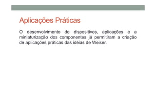 Aplicações Práticas
O desenvolvimento de dispositivos, aplicações e a
miniaturização dos componentes já permitiram a criação
de aplicações práticas das idéias de Weiser.
 