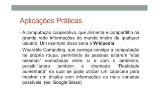 Aplicações Práticas
• A computação cooperativa, que alimenta e compartilha na
  grande rede informações do mundo inteiro de qualquer
  usuário. Um exemplo disso seria a Wikipedia.
• Wearable Computing, que carrega consigo a computação
  na própria roupa, permitindo às pessoas estarem “elas
  mesmas” conectadas entre si e com o ambiente,
  possibilitando   também      a   chamada     “Realidade
  aumentada” na qual se pode utilizar um capacete para
  mostrar um display com informações as mais variadas
  possíveis. (ex: Google Glass)
 