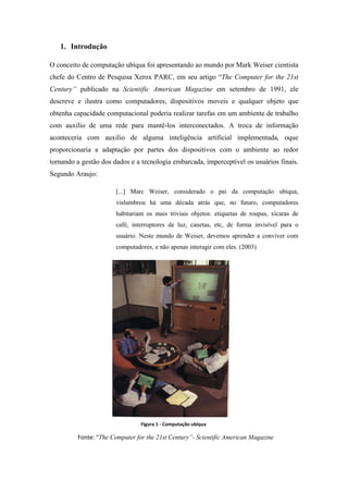1. Introdução

O conceito de computação ubíqua foi apresentando ao mundo por Mark Weiser cientista
chefe do Centro de Pesquisa Xerox PARC, em seu artigo “The Computer for the 21st
Century” publicado na Scientific American Magazine em setembro de 1991, ele
descreve e ilustra como computadores, dispositivos moveis e qualquer objeto que
obtenha capacidade computacional poderia realizar tarefas em um ambiente de trabalho
com auxilio de uma rede para mantê-los interconectados. A troca de informação
aconteceria com auxilio de alguma inteligência artificial implementada, oque
proporcionaria a adaptação por partes dos dispositivos com o ambiente ao redor
tornando a gestão dos dados e a tecnologia embarcada, imperceptível os usuários finais.
Segundo Araujo:

                       [...] Marc Weiser, considerado o pai da computação ubíqua,
                       vislumbrou há uma década atrás que, no futuro, computadores
                       habitariam os mais triviais objetos: etiquetas de roupas, xícaras de
                       café, interruptores de luz, canetas, etc, de forma invisível para o
                       usuário. Neste mundo de Weiser, devemos aprender a conviver com
                       computadores, e não apenas interagir com eles. (2003)




                                Figura 1 - Computação ubíqua

         Fonte: “The Computer for the 21st Century”- Scientific American Magazine
 