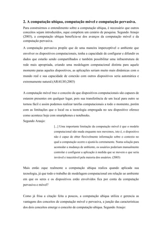 2. A computação ubíqua, computação móvel e computação pervasiva.
Para construirmos o entendimento sobre a computação ubíqua, é necessário que outros
conceitos sejam introduzidos, oque compõem um cenário de pesquisa. Segundo Araujo
(2003), a computação ubíqua beneficia-se dos avanços da computação móvel e da
computação pervasiva.

A computação pervasiva propõe que de uma maneira imperceptível o ambiente que
envolver os dispositivos computacionais, tenha a capacidade de configurar e difundir os
dados que estarão sendo compartilhados e também possibilitar uma infraestrutura de
rede mais apropriada, criando uma modelagem computacional distinta para aquele
momento paras aqueles dispositivos, as aplicações seriam muito mais dinâmicas com o
mundo real e sua capacidade de conexão com outros dispositivos seria automática e
extremamente natural.(ARAUJO,2003)


A computação móvel traz o conceito de que dispositivos computacionais são capazes de
estarem presentes em qualquer lugar, pois sua transferência de um local para outro se
tornou fácil e assim podemos realizar tarefas computacionais a todo o momento, porém
com as limitações que o local ou a tecnologia empregada no seu dispositivo oferece
como acontece hoje com smartphones e notebooks.
Segundo Araujo:
                       [...] Uma importante limitação da computação móvel é que o modelo
                       computacional não muda enquanto nos movemos, isto é, o dispositivo
                       não é capaz de obter flexivelmente informação sobre o contexto no
                       qual a computação ocorre e ajustá-la corretamente. Numa solução para
                       acomodar a mudança de ambiente, os usuários poderiam manualmente
                       controlar e configurar a aplicação à medida que se movem o que seria
                       inviável e inaceitável pela maioria dos usuários. (2003)


Mais então oque realmente a computação ubíqua realiza quando aplicada sua
tecnologia, já que todo o trabalho de modelagem computacional em relação ao ambiente
em que os seres e os dispositivos estão envolvidos fica por conta da computação
pervasiva e móvel?


Como já frisa a citação feita a poucos, a computação ubíqua utiliza e gerencia as
vantagens dos conceitos de computação móvel e pervasiva, a junção das características
dos dois conceitos emerge o conceito de computação ubíqua. Segundo Araujo:
 
