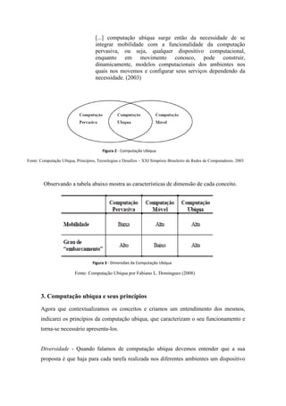[...] computação ubíqua surge então da necessidade de se
                                    integrar mobilidade com a funcionalidade da computação
                                    pervasiva, ou seja, qualquer dispositivo computacional,
                                    enquanto em movimento conosco, pode construir,
                                    dinamicamente, modelos computacionais dos ambientes nos
                                    quais nos movemos e configurar seus serviços dependendo da
                                    necessidade. (2003)




                                        Figura 2 - Computação Ubíqua

Fonte: Computação Ubíqua, Princípios, Tecnologias e Desafios – XXI Simpósio Brasileiro de Redes de Computadores. 2003.




         Observando a tabela abaixo mostra as características de dimensão de cada conceito.




                                   Figura 3 - Dimensões da Computação Ubíqua

                         Fonte: Computação Ubíqua por Fabiano L. Domingues (2008)



       3. Computação ubíqua e seus princípios

       Agora que contextualizamos os conceitos e criamos um entendimento dos mesmos,
       indicarei os princípios da computação ubíqua, que caracterizam o seu funcionamento e
       torna-se necessário apresenta-los.


       Diversidade - Quando falamos de computação ubíqua devemos entender que a sua
       proposta é que haja para cada tarefa realizada nos diferentes ambientes um dispositivo
 