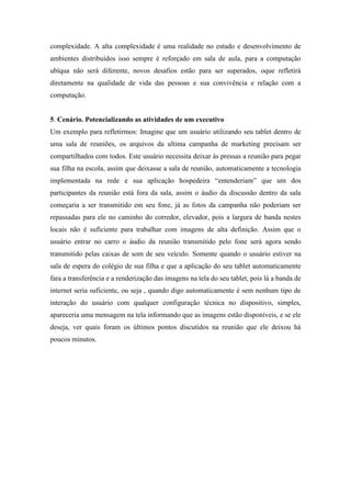 complexidade. A alta complexidade é uma realidade no estudo e desenvolvimento de
ambientes distribuídos isso sempre é reforçado em sala de aula, para a computação
ubíqua não será diferente, novos desafios estão para ser superados, oque refletirá
diretamente na qualidade de vida das pessoas e sua convivência e relação com a
computação.


5. Cenário. Potencializando as atividades de um executivo
Um exemplo para refletirmos: Imagine que um usuário utilizando seu tablet dentro de
uma sala de reuniões, os arquivos da ultima campanha de marketing precisam ser
compartilhados com todos. Este usuário necessita deixar às pressas a reunião para pegar
sua filha na escola, assim que deixasse a sala de reunião, automaticamente a tecnologia
implementada na rede e sua aplicação hospedeira “entenderiam” que um dos
participantes da reunião está fora da sala, assim o áudio da discussão dentro da sala
começaria a ser transmitido em seu fone, já as fotos da campanha não poderiam ser
repassadas para ele no caminho do corredor, elevador, pois a largura de banda nestes
locais não é suficiente para trabalhar com imagens de alta definição. Assim que o
usuário entrar no carro o áudio da reunião transmitido pelo fone será agora sendo
transmitido pelas caixas de som de seu veículo. Somente quando o usuário estiver na
sala de espera do colégio de sua filha e que a aplicação do seu tablet automaticamente
fara a transferência e a renderização das imagens na tela do seu tablet, pois lá a banda de
internet seria suficiente, ou seja , quando digo automaticamente é sem nenhum tipo de
interação do usuário com qualquer configuração técnica no dispositivo, simples,
apareceria uma mensagem na tela informando que as imagens estão disponíveis, e se ele
deseja, ver quais foram os últimos pontos discutidos na reunião que ele deixou há
poucos minutos.
 