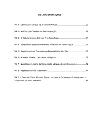 LISTA DE ILUSTRAÇÕES

FIG. 1 - Computação Ubíqua Vs. Realidade Virtual ...................................................... 23

FIG. 2 - As Principais Tendências da Computação ....................................................... 26

FIG. 3 - O Relacionamento Entre as Três Tecnologias ................................................. 31

FIG. 4 - Sensores de Estacionamento são Instalados no Pára-Choque ....................... 34

FIG. 5 - Jogo Pervasivo e Camiseta que Detecta Rede Sem Fio.................................. 36
FIG. 6 - Analogia: Cérebro x Ambiente Inteligente ........................................................ 38

FIG. 7 - Questões em Aberto da Computação Ubíqua a Serem Superados ................. 42

FIG. 8 - Representação do Middleware ......................................................................... 44

FIG. 9 - Cena do Filme Minority Report, em que a Personagem Interage com o
Computador por meio de Gestos .................................................................................. 49

 