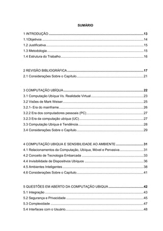 SUMÁRIO
1 INTRODUÇÃO ....................................................................................................... 13
1.1Objetivos .............................................................................................................. 14
1.2 Justificativa .......................................................................................................... 15
1.3 Metodologia ......................................................................................................... 15
1.4 Estrutura do Trabalho .......................................................................................... 16

2 REVISÃO BIBLIOGRÁFICA ................................................................................... 17
2.1 Considerações Sobre o Capítulo......................................................................... 21

3 COMPUTAÇÃO UBÍQUA ....................................................................................... 22
3.1 Computação Ubíqua Vs. Realidade Virtual ......................................................... 23
3.2 Visões de Mark Weiser........................................................................................ 25
3.2.1- Era do mainframe ............................................................................................ 26
3.2.2 Era dos computadores pessoais (PC) .............................................................. 27
3.2.3 Era da computação ubíqua (UC) ...................................................................... 27
3.3 Computação Ubíqua é Tendência ....................................................................... 28
3.4 Considerações Sobre o Capítulo......................................................................... 29

4 COMPUTAÇÃO UBIQUA E SENSIBILIDADE AO AMBIENTE .............................. 31
4.1 Relacionamentos da Computação, Ubíqua, Móvel e Pervasiva .......................... 31
4.2 Conceito de Tecnologia Embarcada ................................................................... 33
4.4 Invisibilidade de Dispositivos Ubíquos ................................................................ 36
4.5 Ambientes Inteligentes ........................................................................................ 38
4.6 Considerações Sobre o Capítulo......................................................................... 41

5 QUESTÕES EM ABERTO DA COMPUTAÇÃO UBIQUA ...................................... 42
5.1 Integração ........................................................................................................... 43
5.2 Segurança e Privacidade .................................................................................... 45
5.3 Complexidade ..................................................................................................... 47
5.4 Interfaces com o Usuário..................................................................................... 48

 