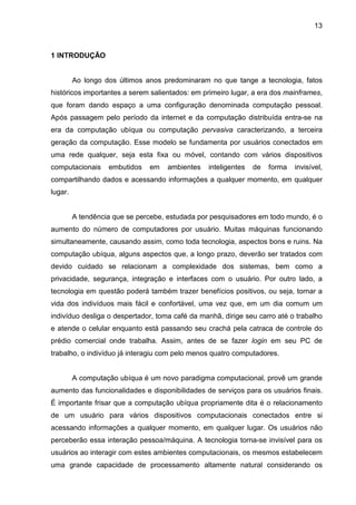 13

1 INTRODUÇÃO

Ao longo dos últimos anos predominaram no que tange a tecnologia, fatos
históricos importantes a serem salientados: em primeiro lugar, a era dos mainframes,
que foram dando espaço a uma configuração denominada computação pessoal.
Após passagem pelo período da internet e da computação distribuída entra-se na
era da computação ubíqua ou computação pervasiva caracterizando, a terceira
geração da computação. Esse modelo se fundamenta por usuários conectados em
uma rede qualquer, seja esta fixa ou móvel, contando com vários dispositivos
computacionais

embutidos

em

ambientes

inteligentes

de

forma

invisível,

compartilhando dados e acessando informações a qualquer momento, em qualquer
lugar.

A tendência que se percebe, estudada por pesquisadores em todo mundo, é o
aumento do número de computadores por usuário. Muitas máquinas funcionando
simultaneamente, causando assim, como toda tecnologia, aspectos bons e ruins. Na
computação ubíqua, alguns aspectos que, a longo prazo, deverão ser tratados com
devido cuidado se relacionam a complexidade dos sistemas, bem como a
privacidade, segurança, integração e interfaces com o usuário. Por outro lado, a
tecnologia em questão poderá também trazer benefícios positivos, ou seja, tornar a
vida dos indivíduos mais fácil e confortável, uma vez que, em um dia comum um
indivíduo desliga o despertador, toma café da manhã, dirige seu carro até o trabalho
e atende o celular enquanto está passando seu crachá pela catraca de controle do
prédio comercial onde trabalha. Assim, antes de se fazer login em seu PC de
trabalho, o indivíduo já interagiu com pelo menos quatro computadores.

A computação ubíqua é um novo paradigma computacional, provê um grande
aumento das funcionalidades e disponibilidades de serviços para os usuários finais.
É importante frisar que a computação ubíqua propriamente dita é o relacionamento
de um usuário para vários dispositivos computacionais conectados entre si
acessando informações a qualquer momento, em qualquer lugar. Os usuários não
perceberão essa interação pessoa/máquina. A tecnologia torna-se invisível para os
usuários ao interagir com estes ambientes computacionais, os mesmos estabelecem
uma grande capacidade de processamento altamente natural considerando os

 