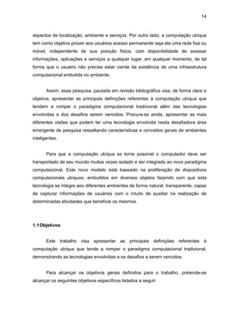 14

aspectos de localização, ambiente e serviços. Por outro lado, a computação ubíqua
tem como objetivo prover aos usuários acesso permanente seja ela uma rede fixa ou
móvel, independente de sua posição física, com disponibilidade de acessar
informações, aplicações e serviços a qualquer lugar, em qualquer momento, de tal
forma que o usuário não precise estar ciente da existência de uma infraestrutura
computacional embutida no ambiente.

Assim, essa pesquisa, pautada em revisão bibliográfica visa, de forma clara e
objetiva, apresentar as principais definições referentes à computação ubíqua que
tendem a romper o paradigma computacional tradicional além das tecnologias
envolvidas e dos desafios serem vencidos. Procura-se ainda, apresentar as mais
diferentes visões que podem ter uma tecnologia envolvida nesta desafiadora área
emergente de pesquisa ressaltando características e conceitos gerais de ambientes
inteligentes.

Para que a computação ubíqua se torne possível o computador deve ser
transportado de seu mundo muitas vezes isolado e ser integrado ao novo paradigma
computacional. Este novo modelo está baseado na proliferação de dispositivos
computacionais ubíquos, embutidos em diversos objetos fazendo com que esta
tecnologia se integre aos diferentes ambientes de forma natural, transparente, capaz
de capturar informações de usuários com o intuito de auxiliar na realização de
determinadas atividades que beneficie os mesmos.

1.1 Objetivos

Este trabalho visa apresentar as principais definições referentes à
computação ubíqua que tende a romper o paradigma computacional tradicional,
demonstrando as tecnologias envolvidas e os desafios a serem vencidos.

Para alcançar os objetivos gerais definidos para o trabalho, pretende-se
alcançar os seguintes objetivos específicos listados a seguir:

 