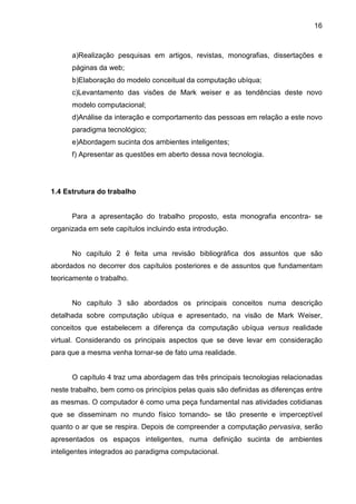 16

a)Realização pesquisas em artigos, revistas, monografias, dissertações e
páginas da web;
b)Elaboração do modelo conceitual da computação ubíqua;
c)Levantamento das visões de Mark weiser e as tendências deste novo
modelo computacional;
d)Análise da interação e comportamento das pessoas em relação a este novo
paradigma tecnológico;
e)Abordagem sucinta dos ambientes inteligentes;
f) Apresentar as questões em aberto dessa nova tecnologia.

1.4 Estrutura do trabalho

Para a apresentação do trabalho proposto, esta monografia encontra- se
organizada em sete capítulos incluindo esta introdução.

No capítulo 2 é feita uma revisão bibliográfica dos assuntos que são
abordados no decorrer dos capítulos posteriores e de assuntos que fundamentam
teoricamente o trabalho.

No capítulo 3 são abordados os principais conceitos numa descrição
detalhada sobre computação ubíqua e apresentado, na visão de Mark Weiser,
conceitos que estabelecem a diferença da computação ubíqua versus realidade
virtual. Considerando os principais aspectos que se deve levar em consideração
para que a mesma venha tornar-se de fato uma realidade.

O capítulo 4 traz uma abordagem das três principais tecnologias relacionadas
neste trabalho, bem como os princípios pelas quais são definidas as diferenças entre
as mesmas. O computador é como uma peça fundamental nas atividades cotidianas
que se disseminam no mundo físico tornando- se tão presente e imperceptível
quanto o ar que se respira. Depois de compreender a computação pervasiva, serão
apresentados os espaços inteligentes, numa definição sucinta de ambientes
inteligentes integrados ao paradigma computacional.

 