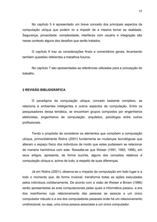 17

No capítulo 5 é apresentado um breve conceito dos principais aspectos da
computação ubíqua que podem vir a impedir de a mesma tornar se realidade.
Segurança, privacidade, complexidade, interfaces com usuário e integração são
nesse contexto alguns dos desafios que serão tratados.

O capítulo 6 traz as considerações finais e comentários gerais, levantando
também questões referentes a trabalhos futuros.

No capítulo 7 são apresentadas as referências utilizadas para a concepção do
trabalho.

2 REVISÃO BIBLIOGRÁFICA

O paradigma da computação ubíqua, conceito bastante complexo, se
relaciona à ambientes inteligentes e outros aspectos da computação. Entre os
pesquisadores dessa temática, se encontram grupos compostos por engenheiros
eletricistas, engenheiros de computação, arquitetos, psicólogos entre outros
profissionais.

Tendo o propósito de considerar os elementos que compõem a computação
ubíqua, primordialmente Rolins (2001) fundamenta as mudanças tecnológicas que
alteram o espaço físico dos indivíduos de modo que estes pudessem se relacionar
de maneira harmônica com este. Ressalta-se que Weiser (1991, 1993, 1996), em
seus artigos, apresenta, de forma sucinta, alguns dos conceitos relativos à
computação ubíqua e, acima de tudo, a respeito de suas diferenças.

Já em Rolins (2001), observa-se o impacto da computação em todo lugar e a
todo o momento que, de forma invisível, transforma todas as ações executadas
pelos indivíduos cotidianamente. De acordo com a visão de Weiser e Brown (1996)
serão apresentadas as eras computacionais pelas quais a informática passou: a era
dos mainframes cujo relacionamento das pessoas se associa a um único
computador robusto e a era dos computadores pessoais onde há um relacionamento
unidirecional, ou seja, uma única pessoa associada a um único computador.

 