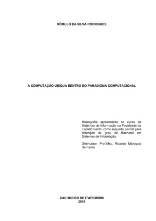 RÔMULO DA SILVA RODRIGUES

A COMPUTAÇÃO UBÍQUA DENTRO DO PARADIGMA COMPUTACIONAL

Monografia apresentada ao curso de
Sistemas de Informação na Faculdade do
Espírito Santo, como requisito parcial para
obtenção do grau de Bacharel em
Sistemas de Informação.
Orientador: Prof.Msc. Ricardo Maroquio
Bernardo

CACHOEIRO DE ITAPEMIRIM
2010

 