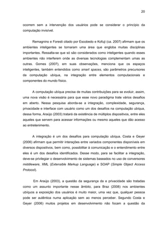 20

ocorrem sem a intervenção dos usuários pode se considerar o princípio da
computação invisível.

Remagnino e Foresti citado por Escobedo e Kofuji (ca. 2007) afirmam que os
ambientes inteligentes se tornaram uma área que engloba muitas disciplinas
importantes. Ressalta-se que só são considerados como inteligentes quando esses
ambientes não interferem onde as diversas tecnologias complementam umas as
outras. Gomes (2007), em suas observações, menciona que os espaços
inteligentes, também entendidos como smart spaces, são parâmetros precursores
da computação ubíqua, na integração entre elementos computacionais e
componentes do mundo físico.

A computação ubíqua precisa de muitas contribuições para se evoluir, assim,
uma nova visão é necessária para que esse novo paradigma trate vários desafios
em aberto. Nessa pesquisa aborda-se a integração, complexidade, segurança,
privacidade e interface com usuário como um dos desafios na computação ubíqua,
dessa forma, Araújo (2003) tratará da existência de múltiplos dispositivos, entre eles
aqueles que servem para acessar informações ou mesmo aqueles que dão acesso
ao entretenimento.

A integração é um dos desafios para computação ubíqua. Costa e Geyer
(2006) afirmam que permitir interações entre variados componentes disponíveis em
diversos dispositivos, bem como, possibilitar à comunicação e o entendimento entre
eles é um dos desafios identificados. Desse modo, para se facilitar a integração,
deve-se privilegiar o desenvolvimento de sistemas baseados no uso de conversores
middleware, XML (Extensible Markup Language) e SOAP (Simple Object Access
Protocol).

Em Araújo (2003), a questão da segurança da e privacidade são tratadas
como um assunto importante nesse âmbito, para Braz (2008) nos ambientes
ubíquos a exposição dos usuários é muito maior, uma vez que, qualquer pessoa
pode ser autêntica numa aplicação sem ao menos perceber. Segundo Costa e
Geyer (2006) muitos projetos em desenvolvimento não focam a questão da

 
