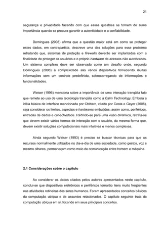 21

segurança e privacidade fazendo com que essas questões se tornem de suma
importância quando se procura garantir a autenticidade e a confiabilidade.

Domingues (2008) afirma que a questão maior está em como se proteger
estes dados, em contrapartida, descreve uma das soluções para esse problema
retratando que, sistemas de proteção e firewalls deverão ser implantados com a
finalidade de proteger os usuários e o próprio hardware de acessos não autorizados.
Um sistema complexo deve ser observado como um desafio onde, segundo
Domingues (2008) a complexidade são vários dispositivos fornecendo muitas
informações sem um controle predefinido, sobrecarregando de informações e
funcionalidades.

Weiser (1996) menciona sobre a importância de uma interação tranqüila fato
que remete ao uso de uma tecnologia tranqüila como a Calm Technology. Embora a
idéia básica de interface mencionada por Chittaro, citado por Costa e Geyer (2006),
seja considerar os limites, aspectos e hardwares embutidos, assim como, periféricos,
entradas de dados e conectividade. Partindo-se para uma visão dinâmica, retrata-se
que devem existir várias formas de interação com o usuário, da mesma forma que,
devem existir soluções computacionais mais intuitivas e menos complexas.

Ainda segundo Weiser (1993) é preciso se buscar técnicas para que os
recursos normalmente utilizados no dia-a-dia de uma sociedade, como gestos, voz e
mesmo olhares, permaneçam como meio de comunicação entre homem e máquina.

2.1 Considerações sobre o capítulo

Ao considerar os dados citados pelos autores apresentados neste capítulo,
conclui-se que dispositivos eletrônicos e periféricos tornarão itens muito freqüentes
nas atividades rotineiras dos seres humanos. Foram apresentados conceitos básicos
da computação ubíqua e de assuntos relacionados. O capítulo seguinte trata da
computação ubíqua em si, focando em seus principais conceitos.

 