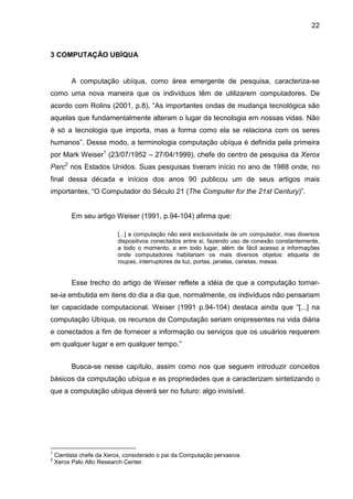 22

3 COMPUTAÇÃO UBÍQUA

A computação ubíqua, como área emergente de pesquisa, caracteriza-se
como uma nova maneira que os indivíduos têm de utilizarem computadores. De
acordo com Rolins (2001, p.8), “As importantes ondas de mudança tecnológica são
aquelas que fundamentalmente alteram o lugar da tecnologia em nossas vidas. Não
é só a tecnologia que importa, mas a forma como ela se relaciona com os seres
humanos”. Desse modo, a terminologia computação ubíqua é definida pela primeira
por Mark Weiser1 (23/07/1952 – 27/04/1999), chefe do centro de pesquisa da Xerox
Parc2 nos Estados Unidos. Suas pesquisas tiveram início no ano de 1988 onde, no
final dessa década e inícios dos anos 90 publicou um de seus artigos mais
importantes, “O Computador do Século 21 (The Computer for the 21st Century)”.

Em seu artigo Weiser (1991, p.94-104) afirma que:
[...] a computação não será exclusividade de um computador, mas diversos
dispositivos conectados entre si, fazendo uso de conexão constantemente,
a todo o momento, e em todo lugar, além de fácil acesso a informações
onde computadores habitariam os mais diversos objetos: etiqueta de
roupas, interruptores de luz, portas, janelas, canetas, mesas.

Esse trecho do artigo de Weiser reflete a idéia de que a computação tornarse-ia embutida em itens do dia a dia que, normalmente, os indivíduos não pensariam
ter capacidade computacional. Weiser (1991 p.94-104) destaca ainda que “[...] na
computação Ubíqua, os recursos de Computação seriam onipresentes na vida diária
e conectados a fim de fornecer a informação ou serviços que os usuários requerem
em qualquer lugar e em qualquer tempo.”
Busca-se nesse capítulo, assim como nos que seguem introduzir conceitos
básicos da computação ubíqua e as propriedades que a caracterizam sintetizando o
que a computação ubíqua deverá ser no futuro: algo invisível.

1
2

Cientista chefe da Xerox, considerado o pai da Computação pervasiva.
Xerox Palo Alto Research Center.

 