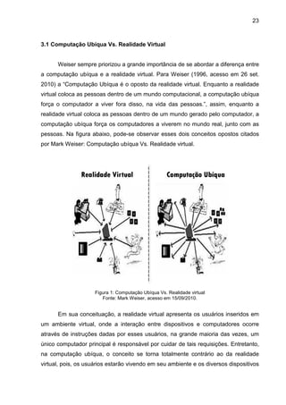 23

3.1 Computação Ubíqua Vs. Realidade Virtual

Weiser sempre priorizou a grande importância de se abordar a diferença entre
a computação ubíqua e a realidade virtual. Para Weiser (1996, acesso em 26 set.
2010) a “Computação Ubíqua é o oposto da realidade virtual. Enquanto a realidade
virtual coloca as pessoas dentro de um mundo computacional, a computação ubíqua
força o computador a viver fora disso, na vida das pessoas.”, assim, enquanto a
realidade virtual coloca as pessoas dentro de um mundo gerado pelo computador, a
computação ubíqua força os computadores a viverem no mundo real, junto com as
pessoas. Na figura abaixo, pode-se observar esses dois conceitos opostos citados
por Mark Weiser: Computação ubíqua Vs. Realidade virtual.

Figura 1: Computação Ubíqua Vs. Realidade virtual
Fonte: Mark Weiser, acesso em 15/09/2010.

Em sua conceituação, a realidade virtual apresenta os usuários inseridos em
um ambiente virtual, onde a interação entre dispositivos e computadores ocorre
através de instruções dadas por esses usuários, na grande maioria das vezes, um
único computador principal é responsável por cuidar de tais requisições. Entretanto,
na computação ubíqua, o conceito se torna totalmente contrário ao da realidade
virtual, pois, os usuários estarão vivendo em seu ambiente e os diversos dispositivos

 