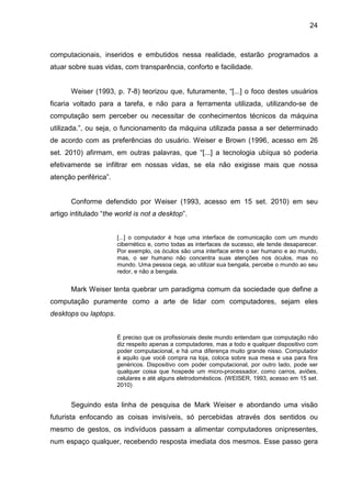 24

computacionais, inseridos e embutidos nessa realidade, estarão programados a
atuar sobre suas vidas, com transparência, conforto e facilidade.

Weiser (1993, p. 7-8) teorizou que, futuramente, “[...] o foco destes usuários
ficaria voltado para a tarefa, e não para a ferramenta utilizada, utilizando-se de
computação sem perceber ou necessitar de conhecimentos técnicos da máquina
utilizada.”, ou seja, o funcionamento da máquina utilizada passa a ser determinado
de acordo com as preferências do usuário. Weiser e Brown (1996, acesso em 26
set. 2010) afirmam, em outras palavras, que “[...] a tecnologia ubíqua só poderia
efetivamente se infiltrar em nossas vidas, se ela não exigisse mais que nossa
atenção periférica”.

Conforme defendido por Weiser (1993, acesso em 15 set. 2010) em seu
artigo intitulado “the world is not a desktop”.
[...] o computador é hoje uma interface de comunicação com um mundo
cibernético e, como todas as interfaces de sucesso, ele tende desaparecer.
Por exemplo, os óculos são uma interface entre o ser humano e ao mundo,
mas, o ser humano não concentra suas atenções nos óculos, mas no
mundo. Uma pessoa cega, ao utilizar sua bengala, percebe o mundo ao seu
redor, e não a bengala.

Mark Weiser tenta quebrar um paradigma comum da sociedade que define a
computação puramente como a arte de lidar com computadores, sejam eles
desktops ou laptops.
É preciso que os profissionais deste mundo entendam que computação não
diz respeito apenas a computadores, mas a todo e qualquer dispositivo com
poder computacional, e há uma diferença muito grande nisso. Computador
é aquilo que você compra na loja, coloca sobre sua mesa e usa para fins
genéricos. Dispositivo com poder computacional, por outro lado, pode ser
qualquer coisa que hospede um micro-processador, como carros, aviões,
celulares e até alguns eletrodomésticos. (WEISER, 1993, acesso em 15 set.
2010)

Seguindo esta linha de pesquisa de Mark Weiser e abordando uma visão
futurista enfocando as coisas invisíveis, só percebidas através dos sentidos ou
mesmo de gestos, os indivíduos passam a alimentar computadores onipresentes,
num espaço qualquer, recebendo resposta imediata dos mesmos. Esse passo gera

 