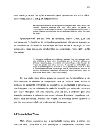 25

uma mudança radical das ações executadas pelas pessoas em sua rotina diária,
desse modo, Weiser (1991, p.94-104) afirma que:
As máquinas que conhecemos hoje não conseguem fazer parte da vida das
pessoas. Estamos tentando criar uma nova forma de pensar os
computadores, uma forma que leve em conta o ambiente natural humano e
que permita aos computadores ficarem ocultos por trás das coisas do nosso
dia-a-dia.

Aprofundando-se em sua linha de raciocínio, Weiser (1991, p.94-104)
menciona que, “[...] centenas de minúsculos computadores interagem e integram se
no ambiente de um modo tão natural que deixamos de ter a percepção da sua
existência.”, nessa concepção paradigmática da computação, Rolins (2001, p.12)
afirma que:
[...] o impacto social dos computadores a qualquer hora e em qualquer lugar
será análogas a duas outras tecnologias que se tornaram ubíquas. A
primeira é a escrita, que é encontrada em qualquer lugar desde etiquetas de
roupas até quadro para afixar anúncios. A segunda é a eletricidade, que
surge invisível nas paredes de todas as casas, escritórios e carros. A escrita
e a eletricidade tornaram se um lugar comum, tão quotidiano, em que as
pessoas esqueceram o tremendo impacto que elas causaram na rotina de
suas vidas. Assim será a computação ubíqua.

Em sua visão, Mark Weiser previa um aumento das funcionalidades e da
disponibilidade de serviços de computação para os usuários finais. Assim, o
ambiente se apresenta impregnado de dispositivos de computação e comunicação
que interagem com os indivíduos de modo tão tranqüilo que estes não percebem
que estão interagindo com uma máquina, uma vez que, o ambiente gera uma
interação autônoma e relevante com esse indivíduo. Entretanto, ressalta-se que,
nessa nova concepção, proposta por Weiser, os indivíduos devem aprender a
conviver com os computadores, e não apenas interagir com eles.

3.2 Visões de Mark Weiser

Mark Weiser acreditava que a computação ubíqua seria a grande era
computacional, certamente o novo paradigma da computação precedida pelas

 