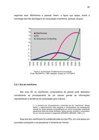 26

seguintes eras: Mainframes e pessoal. Assim, a figura que segue, ilustra a
cronologia das três abordagens da computação (mainframe, pessoal, ubíqua).

Figura 2: As Principais Tendências da Computação
Fonte: McCARTHY, 1995, adaptado, acesso em 14/10/2010.

3.2.1- Era do mainframe

Nos anos 50, os mainframes, computadores de grande porte dedicados
normalmente

ao

processamento

de

um

volume

grande

de

informações

representavam a tendência da computação para a época.
[...] a primeira era computacional a chamada era do “mainframe”. Nessa
época, o relacionamento entre pessoas e computadores era estabelecido
através de várias pessoas compartilhando um único computador onipotente
geralmente atrás de portas fechadas. Neste período corrente o computador
era um recurso escasso e negociado (WEISER e BROWN, 1996, p.1).

Essa era dos mainframes foi substituída pela era dos PCs, em uma época em
que estes começaram a se popularizar e tornando-se íntimos.

 