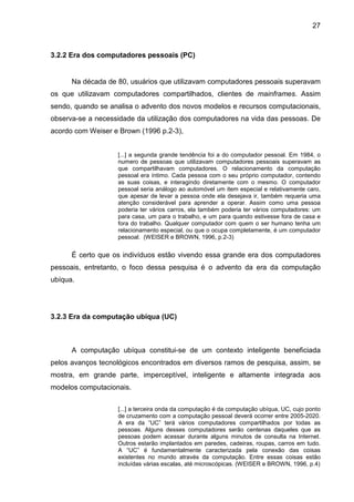 27

3.2.2 Era dos computadores pessoais (PC)

Na década de 80, usuários que utilizavam computadores pessoais superavam
os que utilizavam computadores compartilhados, clientes de mainframes. Assim
sendo, quando se analisa o advento dos novos modelos e recursos computacionais,
observa-se a necessidade da utilização dos computadores na vida das pessoas. De
acordo com Weiser e Brown (1996 p.2-3),
[...] a segunda grande tendência foi a do computador pessoal. Em 1984, o
numero de pessoas que utilizavam computadores pessoais superavam as
que compartilhavam computadores. O relacionamento da computação
pessoal era íntimo. Cada pessoa com o seu próprio computador, contendo
as suas coisas, e interagindo diretamente com o mesmo. O computador
pessoal seria análogo ao automóvel um item especial e relativamente caro,
que apesar de levar a pessoa onde ela desejava ir, também requeria uma
atenção considerável para aprender a operar. Assim como uma pessoa
poderia ter vários carros, ela também poderia ter vários computadores: um
para casa, um para o trabalho, e um para quando estivesse fora de casa e
fora do trabalho. Qualquer computador com quem o ser humano tenha um
relacionamento especial, ou que o ocupa completamente, é um computador
pessoal. (WEISER e BROWN, 1996, p.2-3)

É certo que os indivíduos estão vivendo essa grande era dos computadores
pessoais, entretanto, o foco dessa pesquisa é o advento da era da computação
ubíqua.

3.2.3 Era da computação ubíqua (UC)

A computação ubíqua constitui-se de um contexto inteligente beneficiada
pelos avanços tecnológicos encontrados em diversos ramos de pesquisa, assim, se
mostra, em grande parte, imperceptível, inteligente e altamente integrada aos
modelos computacionais.
[...] a terceira onda da computação é da computação ubíqua, UC, cujo ponto
de cruzamento com a computação pessoal deverá ocorrer entre 2005-2020.
A era da “UC” terá vários computadores compartilhados por todas as
pessoas. Alguns desses computadores serão centenas daqueles que as
pessoas podem acessar durante alguns minutos de consulta na Internet.
Outros estarão implantados em paredes, cadeiras, roupas, carros em tudo.
A “UC” é fundamentalmente caracterizada pela conexão das coisas
existentes no mundo através da computação. Entre essas coisas estão
incluídas várias escalas, até microscópicas. (WEISER e BROWN, 1996, p.4)

 