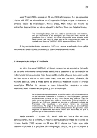 28

Mark Weiser (1993, acesso em 15 set. 2010) afirmou que, “[...] as aplicações
criadas até 1993 se distanciaram da Computação Ubíqua porque contrariaram o
princípio básico da invisibilidade”. Nessa crítica, Mark incluiu até mesmo as
aplicações desenvolvidas por ele no laboratório da Xerox Parc, nos Estados Unidos.
“Na computação ubíqua, tem se a visão da conectividade sem fronteiras,
em que dispositivos e as aplicações que executam neles movem se
juntamente com o usuário, de forma transparente, entre diversas redes
heterogêneas, tais como as redes sem fio de longa distância e redes de
media e curta distancia” (ARAÚJO, 2003, acesso em 22 ago. 2010).

A fragmentação destes momentos históricos mostra a realidade vivida pelos
indivíduos na era da computação ubíqua como uma tendência natural.

3.3 Computação Ubíqua é Tendência

No inicio dos anos 2000/2001, a internet começava a se popularizar deixando
de ser uma rede cliente-servidor (rede distribuída) e passando a se caracterizar na
rede mundial como conhecida hoje. Desde então, muitos artigos e livros vem sendo
escritos sobre a internet e todas suas fases, uma vez que esta, influência, de
maneira decisiva, tanto o modo como as empresas trabalham quanto o avanço
tecnológico. Milhões de pessoas e suas informações passaram a estar
interconectados. Weiser e Brown (1996, p.3-4) afirmam que:
De maneira bastante interessante, a internet colocou em contato elementos
da era mainframe e da era PC. É o advento da computação client – servidor
em larga escala, onde de um lado, como clientes web, estão os PCs e de
outro, como servidores web, estão os mainframes. Embora transitória, a
internet é um fenômeno massivo que convoca os melhores inventores, os
financistas mais inovadores e um grande número de empresas
multinacionais. Ao longo de talvez mais uma década, as conseqüências
dessa interconexão massiva de informações pessoais, dos governos, e dos
negócios vão sedimentar esse novo campo, esse novo meio, do qual o
próximo tipo de relacionamento vai surgir.

Neste contexto, o homem não estará indo em busca dos recursos
computacionais, mas o contrário, os recursos computacionais vindos de encontro ao
homem. Araújo (2003, acesso em 22 ago. 2010) afirma que “Hoje, uma idéia
bastante explorada é a proposta pela computação ubíqua, na qual se propõe a

 