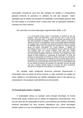 29

computação movendo-se para fora das estações de trabalho e computadores
pessoais tornando se pervasiva no cotidiano da vida das pessoas”. Assim,
aplicações que se utilizam de conceitos de mobilidade, funcionalidade ganham cada
dia mais espaço e se mostram como o ponto para onde as aplicações tenderão a
convergir num futuro próximo.

Por outro lado, em outra observação, segundo Rolins (2001, p.12)
[...] a computação ubíqua coloca a computação na periferia da vida dos
usuários, como uma ferramenta, e não em foco, isto é, fora de seus
caminhos, permitindo assim, o verdadeiro cumprimento das tarefas que de
fato, eles necessitam ou desejam concluir. O termo “ubíquo” é usado para
exprimir que tanto os computadores, como a computação estarão presentes
em qualquer lugar, e embutidos nas estruturas de nossas vidas, ao contrário
da realidade virtual onde as pessoas são inseridas em mundos gerados
dentro do próprio computador. Em outras palavras, o objetivo da
computação ubíqua é mover os computadores do foco central de atenção
dos usuários para um mundo invisível, onde eles são usados
subconscientemente, para aumentar a eficiência das ferramentas e meios
de comunicação existentes. Tal futuro vai trazer uma grande ajuda com
relação ao atual problema de “sobrecarga de informação”. Ao invés das
pessoas se preocuparem em lembrar as várias coisas de que necessitam,
as coisas é que lembrariam as pessoas do que e quando teriam que ser
executadas. Em outras palavras, uma pessoa poderia ser lembrada de que,
já é hora para uma troca de óleo do seu carro, ou de que está faltando café
em seu armário da cozinha, por exemplo. Ou mais além, por que não fazer
com que a própria cozinha fizesse as compras dos itens necessários
através de um simples envio de pedido a um supermercado.

Em verdade, estas tendências tornam-se possíveis disseminando a
computação entre as coisas de forma invisível, ou seja, presentes em objetos do
nosso cotidiano e nos elementos que estarão interligados entre si não apenas por
computadores, mas qualquer coisa eletrônica se comunicando.

3.4 Considerações Sobre o Capítulo

A computação ubíqua, ou qualquer outra evolução tecnologia, de muitas
formas pode ajudar usuários que se utilizam de dispositivos computacionais. Uma
vez que esse tipo de computação se tornou uma tendência que beneficia atividades
rotineiras executadas por seus usuários. Ressalta-se que, outras tecnologias
também podem vir a ser uma realidade tecnológica, pois com o contínuo avanço das

 