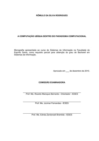 RÔMULO DA SILVA RODRIGUES

A COMPUTAÇÃO UBÍQUA DENTRO DO PARADIGMA COMPUTACIONAL

Monografia apresentada ao curso de Sistemas de Informação na Faculdade do
Espírito Santo, como requisito parcial para obtenção do grau de Bacharel em
Sistemas de Informação.

Aprovado em ___ de dezembro de 2010.

COMISSÃO EXAMINADORA

____________________________________________________
Prof. Me. Ricardo Maroquio Bernardo - Orientador - IESES

____________________________________________________
Prof. Me. Jocimar Fernandes - IESES

____________________________________________________
Prof. Me. Ednéa Zandonadi Brambila - IESES

 