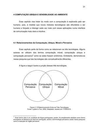 31

4 COMPUTAÇÃO UBIQUA E SENSIBILIDADE AO AMBIENTE

Esse capítulo visa tratar do modo com a computação é explorada pelo ser
humano, pois, à medida que novos módulos tecnológicos são difundidos o ser
humano e forçado a interagir cada vez mais com essas aplicações numa interface
de comunicação mais clara e intuitiva.

4.1 Relacionamentos da Computação, Ubíqua, Móvel e Pervasiva

Esse capítulo parte da forma como se relacionam as três tecnologias. Alguns
autores se utilizam dos termos computação móvel, computação ubíqua e
computação pervasiva3 como se estes fossem sinônimos. Entretanto, demonstra-se
nessa pesquisa que tais tecnologias são conceitualmente diferentes.

A figura a seguir ilustra a junção dessas três tecnologias.

Computação
Pervasiva

Computação
Ubíqua

Computação
Móvel

Figura 3: O Relacionamento Entre as Três Tecnologias
Fonte: Lyytien e Yoo, 2002, Adaptado, acesso em 17/09/2010.

3

Esse termo não é um vocábulo da língua portuguesa, porém, foi amplamente adotado como termo
emergente na literatura da área em português, sendo a terminologia pervasiva usado nessa pesquisa
como a tradução do inglês pervasive.

 