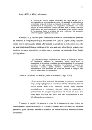 32

Araújo (2003, p.49-51) afirma que:
A computação ubíqua integra mobilidade em larga escala com a
funcionalidade da computação pervasiva. O potencial de aplicações da
computação ubíqua é limitado apenas pela imaginação - com a conexão,
monitoramento e coordenação de dispositivos localizados em casas,
edifícios e carros inteligentes, através de redes sem fio locais e de longa
distância com alta largura de banda, as aplicações variam desde o controle
de temperatura, luzes e umidade de uma residência, até aplicações
colaborativas com suporte à mobilidade.

Rolins (2001, p.18) cita que a mobilidade é uma das características que mais
se relaciona à computação ubíqua. De acordo com Costa e Geyer (2006) o usuário
nesse tipo de computação passa a ter acesso a aplicativos e dados sem depender
de sua localização física ou deslocamento, uma vez que, tal ambiente segue esses
usuários em seus dispositivos portáteis, como celulares ou notebooks. Para Araújo
(2003 p.49-51),
[...] a computação ubíqua beneficia-se dos avanços da computação móvel e
da computação pervasiva. A computação ubíqua surge então da
necessidade de se integrar mobilidade com a funcionalidade da computação
pervasiva, ou seja, qualquer dispositivo computacional, enquanto em
movimento
conosco,
pode
construir,
dinamicamente,
modelos
computacionais dos ambientes nos quais nos movem e configura seus
serviços dependendo da necessidade.

Lyytien e Yoo citado por Araújo (2003, acesso em 22 ago. 2010),
[...] por ser uma área emergente de pesquisa, termos como computação
ubíqua, computação pervasiva, computação móvel e outros tantos, têm sido
usados

muitas

vezes

como

sinônimos,

embora

sejam

diferentes

conceitualmente e empreguem diferentes idéias de organização e
gerenciamento dos serviços computacionais. Na medida em que a área
evolui, esses conceitos vão sendo mais bem compreendidos e suas
definições se tornam mais claras.

O quadro a seguir, demonstra o grau de embarcamento que indica, de
maneira geral, o grau de inteligência dos computadores, embutidos em um ambiente
pervasivo, para detectar, explorar e construir de forma dinâmica modelos de seus
ambientes.

 