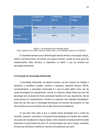 33

Computação

Computação

Computação

Pervasiva

Móvel

Ubíqua

Mobilidade

Baixa

Alta

Alta

Grau de

Alto

Baixo

Alta

“Embarcamento”

Quadro 1: as dimensões da computação ubíqua.
Fonte: Lyytinen e Yoo, 2002, citado por Araújo, 2003, p. 45, Adaptado, acesso em 17/09/2010.

É importante lembrar que a diferenciação desses termos, computação ubíqua,
móvel e pervasiva da-se, de acordo com alguns autores, a partir de seus graus de
embarcamento. Mas, primeiro, é importante se definir o que se entende por
tecnologia embarcada.

4.2 Conceito de Tecnologia Embarcada
A tecnologia embarcada, de alguma maneira, se foca sempre em direção a
beneficiar e simplificar funções, eventos e respostas. Segundo Robson (2010),
conceitualmente, a tecnologia embarcada é o que se pode definir como uso de
novas tecnologias em equipamento, veículo ou máquina. Desde finais dos anos 80
tecnologia vem evoluindo de forma acentuada fazendo com que, atualmente, não se
possa pensar em equipamentos, veículos ou máquinas sem aparatos tecnológicos.
Esse fato faz com que a Tecnologia Embarcada se encontre tão presente na vida
dos indivíduos que os mesmos nem se dão conta de sua existência.

O que deve ficar claro é que a criação dessa tecnologia tem o intuito de
controlar, executar, comunicar e incorporar funcionalidades de maneira não notável.
Isso pode ser visualizado na figura abaixo, onde sensores de estacionamento estão
presentes no pára-choque do carro. É uma tecnologia que não é visível, entretanto
fornece aos indivíduos conforto no momento de estacionar seu carro.

 