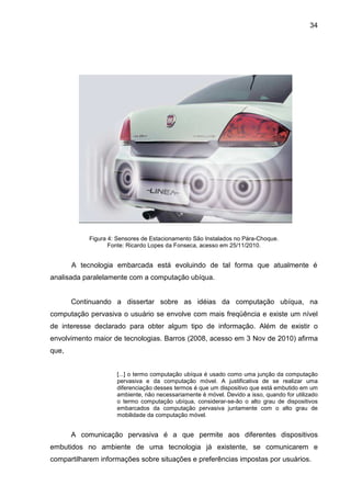 34

Figura 4: Sensores de Estacionamento São Instalados no Pára-Choque.
Fonte: Ricardo Lopes da Fonseca, acesso em 25/11/2010.

A tecnologia embarcada está evoluindo de tal forma que atualmente é
analisada paralelamente com a computação ubíqua.

Continuando a dissertar sobre as idéias da computação ubíqua, na
computação pervasiva o usuário se envolve com mais freqüência e existe um nível
de interesse declarado para obter algum tipo de informação. Além de existir o
envolvimento maior de tecnologias. Barros (2008, acesso em 3 Nov de 2010) afirma
que,
[...] o termo computação ubíqua é usado como uma junção da computação
pervasiva e da computação móvel. A justificativa de se realizar uma
diferenciação desses termos é que um dispositivo que está embutido em um
ambiente, não necessariamente é móvel. Devido a isso, quando for utilizado
o termo computação ubíqua, considerar-se-ão o alto grau de dispositivos
embarcados da computação pervasiva juntamente com o alto grau de
mobilidade da computação móvel.

A comunicação pervasiva é a que permite aos diferentes dispositivos
embutidos no ambiente de uma tecnologia já existente, se comunicarem e
compartilharem informações sobre situações e preferências impostas por usuários.

 
