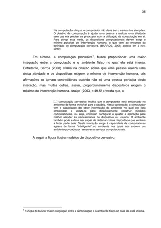 35

Na computação ubíqua o computador não deve ser o centro das atenções.
O objetivo da computação é ajudar uma pessoa a realizar uma atividade
sem que ela precise se preocupar com a utilização da computação em si.
Para atingir esta meta, os dispositivos computacionais devem exigir o
mínimo possível de intervenção humana, o que vem ao encontro da
definição de computação pervasiva. (BARROS, 2008, acesso em 3 nov.
2010)

Em síntese, a computação pervasiva4, busca proporcionar uma maior
integração entre a computação e o ambiente físico no qual ela está imersa.
Entretanto, Barros (2008) afirma na citação acima que uma pessoa realiza uma
única atividade e os dispositivos exigem o mínimo de intervenção humana, tais
afirmações se tornam contraditórias quando não só uma pessoa participa desta
interação, mas muitas outras, assim, proporcionalmente dispositivos exigem o
máximo de intervenção humana. Araújo (2003, p.49-51) retrata que, a
[...] computação pervasiva implica que o computador está embarcado no
ambiente de forma invisível para o usuário. Nesta concepção, o computador
tem a capacidade de obter informação do ambiente no qual ele está
embarcado e utilizá-la para dinamicamente construir modelos
computacionais, ou seja, controlar, configurar e ajustar a aplicação para
melhor atender as necessidades do dispositivo ou usuário. O ambiente
também pode e deve ser capaz de detectar outros dispositivos que venham
a fazer parte dele. Desta interação surge à capacidade de computadores
agirem de forma “inteligente” no ambiente nos quais nos movem um
ambiente povoado por sensores e serviços computacionais.

A seguir a figura ilustra modelos de dispositivo pervasivo.

4

Função de buscar maior integração entre a computação e o ambiente físico no qual ela está imersa.

 