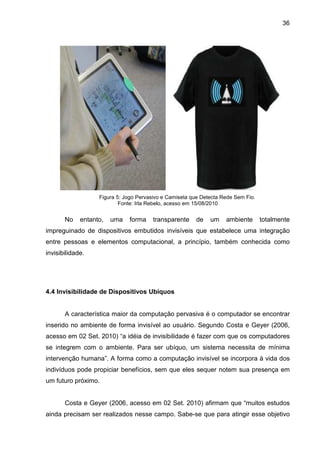 36

Figura 5: Jogo Pervasivo e Camiseta que Detecta Rede Sem Fio.
Fonte: Irla Rebelo, acesso em 15/08/2010

No

entanto,

uma

forma

transparente

de

um

ambiente

totalmente

impreguinado de dispositivos embutidos invisíveis que estabelece uma integração
entre pessoas e elementos computacional, a princípio, também conhecida como
invisibilidade.

4.4 Invisibilidade de Dispositivos Ubíquos

A característica maior da computação pervasiva é o computador se encontrar
inserido no ambiente de forma invisível ao usuário. Segundo Costa e Geyer (2006,
acesso em 02 Set. 2010) “a idéia de invisibilidade é fazer com que os computadores
se integrem com o ambiente. Para ser ubíquo, um sistema necessita de mínima
intervenção humana”. A forma como a computação invisível se incorpora à vida dos
indivíduos pode propiciar benefícios, sem que eles sequer notem sua presença em
um futuro próximo.

Costa e Geyer (2006, acesso em 02 Set. 2010) afirmam que “muitos estudos
ainda precisam ser realizados nesse campo. Sabe-se que para atingir esse objetivo

 