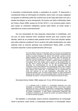 37

é necessário constantemente atender a expectativa do usuário”. É observando e
considerando todas as informações do ambiente, assim como, em quais categorias
se agrupam os diferentes perfis dos usuários que se tem base para fazer com que o
aparato tecnológico se torne transparente. De acordo com Saha e Mukherjee citado
por Costa e Geyer (2006, acesso em 02 Set. 2010) “[...] os humanos podem intervir
para ajustar os ambientes inteligentes quando estes falham ao tentar atingir a
expectativa do usuário automaticamente”.

Há uma necessidade de mais pesquisas relacionadas à invisibilidade, uma
vez que, se esses sistemas forem complexos demais para seus usuários quais
atitudes, diante de um problema estes poderão tomar? Como terá soluções rápidas
para estes sistemas complexos? Se os usuários não estão familiarizados com estes
sistemas onde os mesmos aplicarão suas preferências? Rolins (2001, p.19-20),
buscando responder a esses questionamentos afirma que:
Uma das idéias chaves da computação ubíqua é a de que os computadores
devem se tornar invisíveis, e que eles têm que fornecer informações aos
usuários na própria linguagem de usuário. Por exemplo, quando o usuário
deseja trabalhar com um relatório do dia anterior, eles não deveriam ser
forçados a lembrar de alguma coisa tal como “~/report.txt”, ou “C:report.txt”,
uma vez que isso seria forçar o usuário a pensar usando linguagem do
computador. Seria mais simples para o usuário, se ele pudesse dizer em
voz alta “abra o arquivo de ontem”. É claro que tal funcionalidade iria
demandar um reconhecimento de voz de alta qualidade, que está
começando a ficar mais praticável nos computadores atuais. Mas, qualquer
que fosse o esquema de acesso, o principal conceito é o de que o usuário
pode acessar seus dados sem a necessidade de um conhecimento do
nome dos arquivos ou de suas localizações, informações que são
atualmente pedidas a ele. O usuário poderia acessar um dado estritamente
através do seu contexto, sem a preocupação sobre o formato do arquivo, a
localização do arquivo, ou mesmo em que máquina tal arquivo foi salvo.

Da mesma forma, Kohler (1996, acesso em 13 out. 2010) menciona que:
[...] a interação entre o homem e o computador apresenta uma nova
concepção: o computador deixa de ter lugar restrito a uma mesa e estará
distribuído por todo o ambiente, incorporado a equipamentos inteligentes
capazes de se comunicar e de interagir uns com os outros para a realização
de tarefas cooperativas. A ação destes equipamentos dependerá das
condições do ambiente ou da vontade do usuário, que poderá interagir com
os mesmos através de gestos.

Na realidade, a computação ubíqua combina características da computação
móvel e pervasiva, assim sendo, a computação pervasiva e a computação ubíqua

 