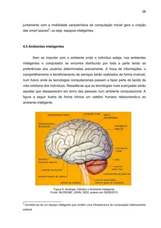 38

juntamente com a mobilidade característica da computação móvel gera a criação
das smart spaces5, ou seja, espaços inteligentes.

4.5 Ambientes Inteligentes

Sem se importar com o ambiente onde o indivíduo esteja, nos ambientes
inteligentes o computador se encontra distribuído por toda a parte tendo as
preferências dos usuários determinadas previamente. A troca de informações, o
compartilhamento e beneficiamento de serviços serão realizados de forma invisível,
num futuro onde as tecnologias computacionais passam a fazer parte do tecido da
vida cotidiana dos indivíduos. Ressalta-se que as tecnologias mais avançadas serão
aquelas que desaparecem em torno das pessoas num ambiente computacional. A
figura a seguir ilustra de forma irônica um celebro humano relacionando-o ao
ambiente inteligente.

Figura 6: Analogia: Cérebro x Ambiente Inteligente.
Fonte: McCRONE, JOHN, 2002, acesso em 05/09/2010.

5

Constitui-se de um espaço inteligente que contém uma infraestrutura de computação relativamente

estável.

 