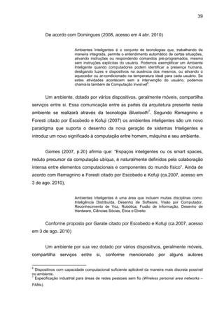 39

De acordo com Domingues (2008, acesso em 4 abr. 2010)
Ambientes Inteligentes é o conjunto de tecnologias que, trabalhando de
maneira integrada, permite o entendimento automático de certas situações,
ativando instruções ou respondendo comandos pré-programados, mesmo
sem instruções explícitas do usuário. Podemos exemplificar um Ambiente
Inteligente quando computadores podem identificar a presença humana,
desligando luzes e dispositivos na ausência dos mesmos, ou ativando o
aquecedor ou ar-condicionado na temperatura ideal para cada usuário. Se
estas atividades acontecem sem a intervenção do usuário, podemos
6
chamá-la também de Computação Invisível .

Um ambiente, dotado por vários dispositivos, geralmente móveis, compartilha
serviços entre si. Essa comunicação entre as partes da arquitetura presente neste
ambiente se realizará através da tecnologia Bluetooth7. Segundo Remagnino e
Foresti citado por Escobedo e Kofuji (2007) os ambientes inteligentes são um novo
paradigma que suporta o desenho da nova geração de sistemas Inteligentes e
introduz um novo significado à computação entre homem, máquina e seu ambiente.

Gomes (2007, p.20) afirma que: “Espaços inteligentes ou os smart spaces,
reduto precursor da computação ubíqua, é naturalmente definidos pela colaboração
intensa entre elementos computacionais e componentes do mundo físico”. Ainda de
acordo com Remagnino e Foresti citado por Escobedo e Kofuji (ca.2007, acesso em
3 de ago. 2010),
Ambientes Inteligentes é uma área que incluem muitas disciplinas como:
Inteligência Distribuída, Desenho de Software, Visão por Computador,
Reconhecimento de Voz, Robótica, Fusão de Informação, Desenho de
Hardware, Ciências Sócias, Ética e Direito.

Conforme proposto por Garate citado por Escobedo e Kofuji (ca.2007, acesso
em 3 de ago. 2010)

Um ambiente por sua vez dotado por vários dispositivos, geralmente móveis,
compartilha
6

serviços

entre

si,

conforme

mencionado

por

alguns

autores

Dispositivos com capacidade computacional suficiente aplicável da maneira mais discreta possível
no ambiente.
7
Especificação industrial para áreas de redes pessoais sem fio (Wireless personal area networks –
PANs).

 