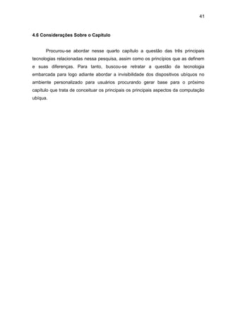 41

4.6 Considerações Sobre o Capítulo

Procurou-se abordar nesse quarto capítulo a questão das três principais
tecnologias relacionadas nessa pesquisa, assim como os princípios que as definem
e suas diferenças. Para tanto, buscou-se retratar a questão da tecnologia
embarcada para logo adiante abordar a invisibilidade dos dispositivos ubíquos no
ambiente personalizado para usuários procurando gerar base para o próximo
capítulo que trata de conceituar os principais os principais aspectos da computação
ubíqua.

 