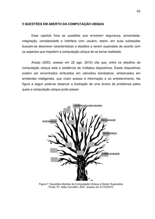 42

5 QUESTÕES EM ABERTO DA COMPUTAÇÃO UBIQUA

Esse capítulo foca as questões que envolvem segurança, privacidade,
integração, complexidade e interface com usuário, assim, em suas subseções
buscam-se descrever características e desafios a serem superados de acordo com
os aspectos que impedem a computação ubíqua de se tornar realidade.

Araújo (2003, acesso em 22 ago. 2010) cita que, entre os desafios da
computação ubíqua está a existência de múltiplos dispositivos. Esses dispositivos
podem ser encontrados embutidos em utensílios domésticos, embarcados em
ambientes inteligentes, que criam acesso à informação e ao entretenimento. Na
figura a seguir pode-se observar a ilustração de uma árvore de problemas pelos
quais a computação ubíqua pode passar.

Figura 7: Questões Abertas da Computação Ubíqua a Serem Superados.
Fonte: Pr. Adão Carvalho, 2001, acesso em 31/10/2010.

 