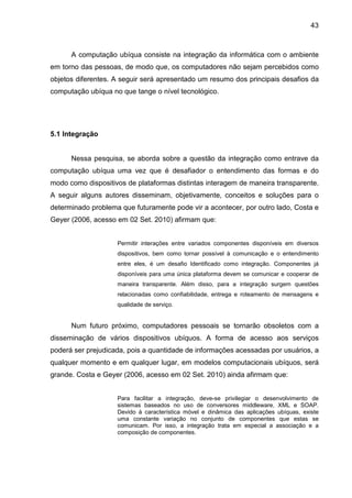 43

A computação ubíqua consiste na integração da informática com o ambiente
em torno das pessoas, de modo que, os computadores não sejam percebidos como
objetos diferentes. A seguir será apresentado um resumo dos principais desafios da
computação ubíqua no que tange o nível tecnológico.

5.1 Integração

Nessa pesquisa, se aborda sobre a questão da integração como entrave da
computação ubíqua uma vez que é desafiador o entendimento das formas e do
modo como dispositivos de plataformas distintas interagem de maneira transparente.
A seguir alguns autores disseminam, objetivamente, conceitos e soluções para o
determinado problema que futuramente pode vir a acontecer, por outro lado, Costa e
Geyer (2006, acesso em 02 Set. 2010) afirmam que:
Permitir interações entre variados componentes disponíveis em diversos
dispositivos, bem como tornar possível à comunicação e o entendimento
entre eles, é um desafio Identificado como integração. Componentes já
disponíveis para uma única plataforma devem se comunicar e cooperar de
maneira transparente. Além disso, para a integração surgem questões
relacionadas como confiabilidade, entrega e roteamento de mensagens e
qualidade de serviço.

Num futuro próximo, computadores pessoais se tornarão obsoletos com a
disseminação de vários dispositivos ubíquos. A forma de acesso aos serviços
poderá ser prejudicada, pois a quantidade de informações acessadas por usuários, a
qualquer momento e em qualquer lugar, em modelos computacionais ubíquos, será
grande. Costa e Geyer (2006, acesso em 02 Set. 2010) ainda afirmam que:
Para facilitar a integração, deve-se privilegiar o desenvolvimento de
sistemas baseados no uso de conversores middleware, XML e SOAP.
Devido à característica móvel e dinâmica das aplicações ubíquas, existe
uma constante variação no conjunto de componentes que estas se
comunicam. Por isso, a integração trata em especial a associação e a
composição de componentes.

 