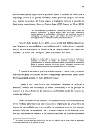 46

tenham certo tipo de organização e proteção. Assim, o controle de privacidade e
segurança tendem a ter grande importância contra possíveis ataques, ressalta-se
que, quando necessário, de forma segura, a criptografia também é garantia de
legitimidade nas entidades. Segundo Costa e Geyer (2006. Acesso em 02 set. 2010)
Uma das questões importantes na computação ubíqua, assim como nos
sistemas distribuídos, é garantir autenticidade, autoridade, integridade,
confidencialidade e confiabilidade. Mecanismos de segurança tais como
criptografia e protocolos seguros são usados. Entretanto, privacidade e
confiança tornam-se mais sensíveis na computação ubíqua.

Por outro lado, Costa e Geyer (2006, acesso em 02 Set. 2010) ainda afirmam
que “A segurança e privacidade é uma questão em estudo no âmbito da computação
ubíqua. Muitos dos projetos de infraestrutura em desenvolvimento não focam esta
questão”. De acordo com Domingues (2008, acesso em 4 abr. 2010),
[...] Com a proliferação de sensores e o desenvolvimento de modelos de
contexto, os bancos de dados de diversas empresas e órgãos
governamentais ou não irão armazenar grande quantidade de informações
sobre os usuários, inclusive de caráter íntimo. A questão está em como
proteger estes dados e garantir que seus detentores o protejam.

É importante se definir a quantidade de informação ou de recursos que devem
ser revelados para cada usuário em nível de segurança e privacidade. Sendo assim,
Domingues (2008, acesso em 4 abr. 2010) afirma que:

“Devido à alta conectividade dos dispositivos, sistemas de proteção e
firewalls11 deverão ser implantados de forma (embarcada) a fim de proteger os
usuários e o próprio hardware de acessos não autorizados, roubo de conteúdo ou
mesmo vandalismos”.

Para a disseminação de sensores, alta conectividade e o desenvolvimento de
novos modelos computacionais são necessários a implantação de uma política de
segurança e privacidade para o novo modelo computacional, uma vez que os riscos
existem. Entre tais riscos pode-se citar o acesso indevido e adulterações de dados
que são freqüentes em sistemas e os cenários ilustrativos de possíveis problemas

11

Dispositivos de uma rede de computadores que tem por objetivo aplicar uma política de segurança
a um determinado ponto de controle de rede.

 
